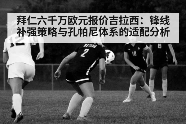 拜仁六千万欧元报价吉拉西:锋线补强策略与孔帕尼体系的适配分析